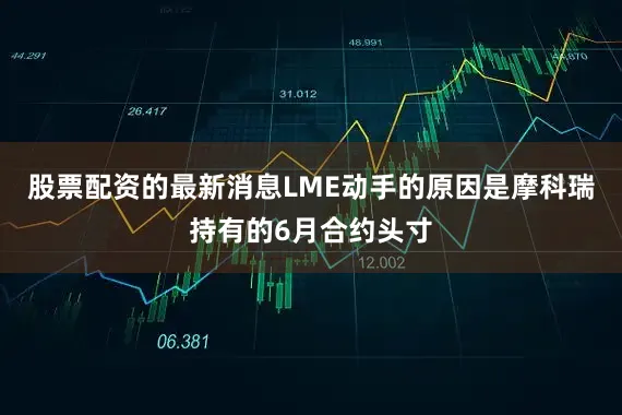 股票配资的最新消息LME动手的原因是摩科瑞持有的6月合约头寸