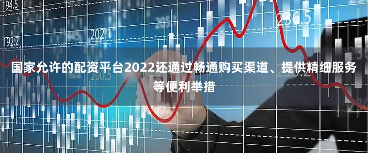国家允许的配资平台2022还通过畅通购买渠道、提供精细服务等便利举措