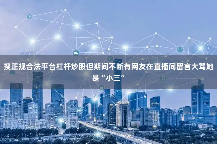 搜正规合法平台杠杆炒股但期间不断有网友在直播间留言大骂她是“小三”