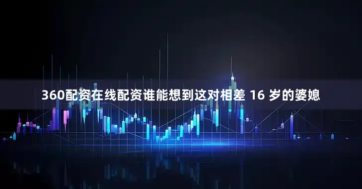 360配资在线配资谁能想到这对相差 16 岁的婆媳