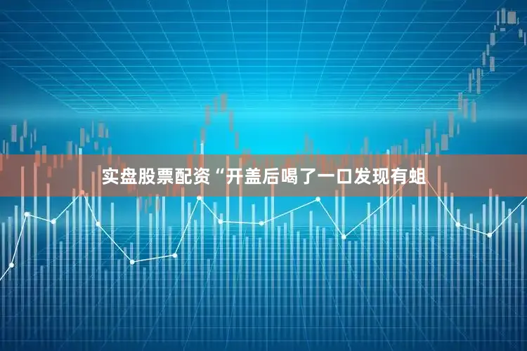 实盘股票配资“开盖后喝了一口发现有蛆