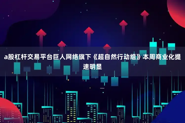 a股杠杆交易平台巨人网络旗下《超自然行动组》本周商业化提速明显