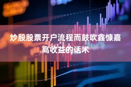 炒股股票开户流程　　而鼓吹鑫慷嘉高收益的话术