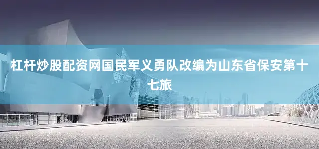杠杆炒股配资网国民军义勇队改编为山东省保安第十七旅