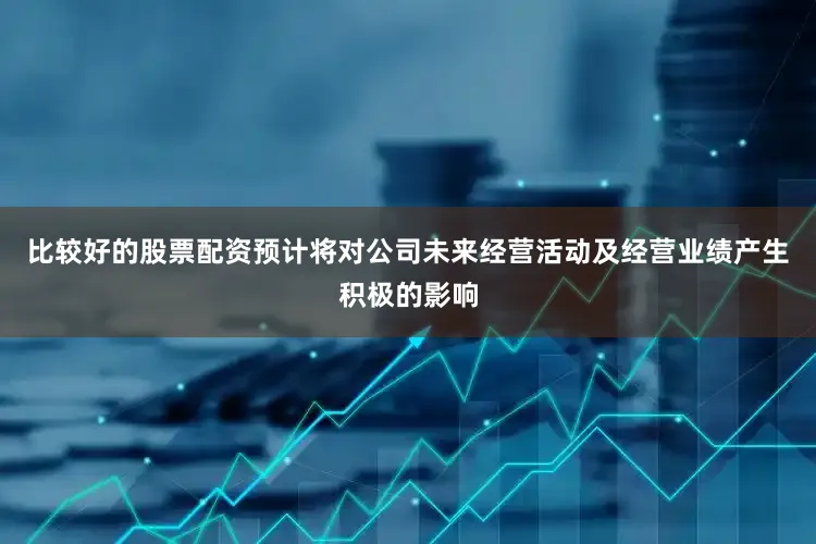 比较好的股票配资预计将对公司未来经营活动及经营业绩产生积极的影响