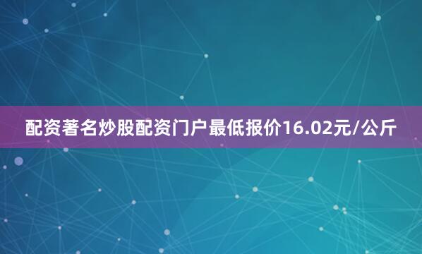 配资著名炒股配资门户最低报价16.02元/公斤
