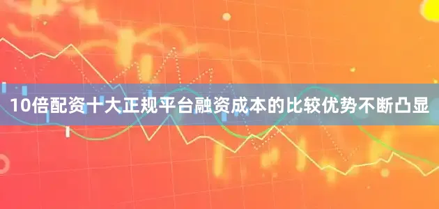 10倍配资十大正规平台融资成本的比较优势不断凸显