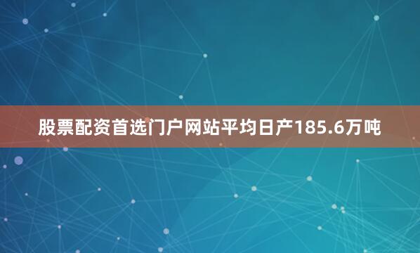 股票配资首选门户网站平均日产185.6万吨