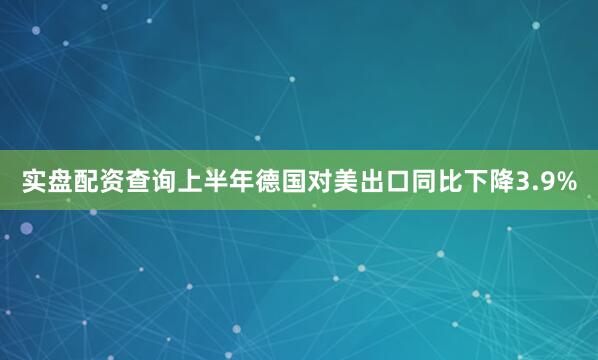 实盘配资查询上半年德国对美出口同比下降3.9%