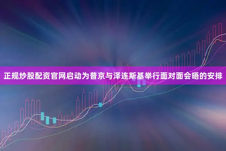 正规炒股配资官网启动为普京与泽连斯基举行面对面会晤的安排