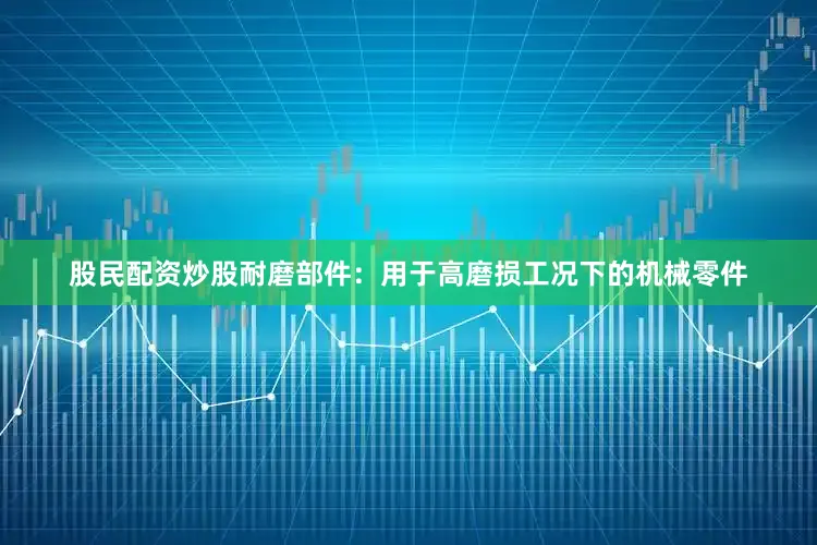 股民配资炒股耐磨部件：用于高磨损工况下的机械零件