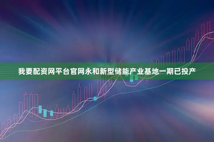 我要配资网平台官网永和新型储能产业基地一期已投产