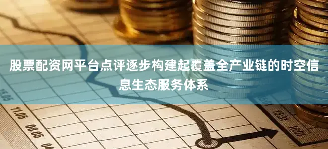 股票配资网平台点评逐步构建起覆盖全产业链的时空信息生态服务体系
