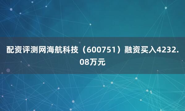 配资评测网海航科技（600751）融资买入4232.08万元