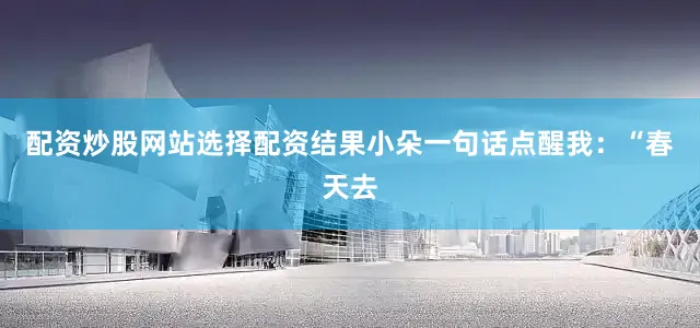配资炒股网站选择配资结果小朵一句话点醒我：“春天去