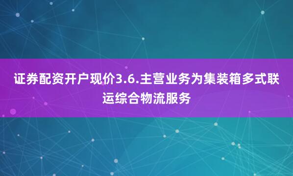 证券配资开户现价3.6.主营业务为集装箱多式联运综合物流服务