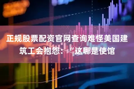 正规股票配资官网查询难怪美国建筑工会抱怨：“这哪是使馆
