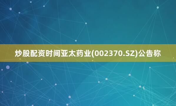炒股配资时间亚太药业(002370.SZ)公告称