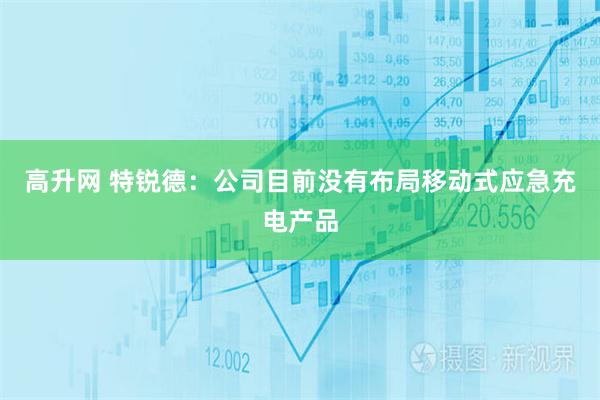 高升网 特锐德：公司目前没有布局移动式应急充电产品