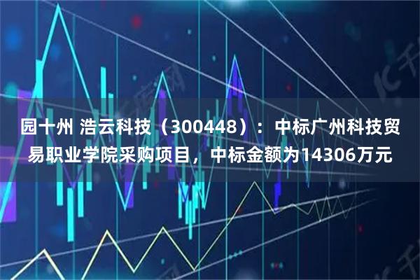 园十州 浩云科技（300448）：中标广州科技贸易职业学院采购项目，中标金额为14306万元