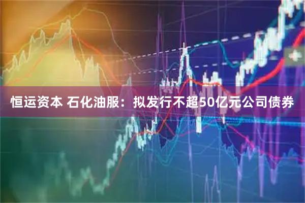 恒运资本 石化油服：拟发行不超50亿元公司债券