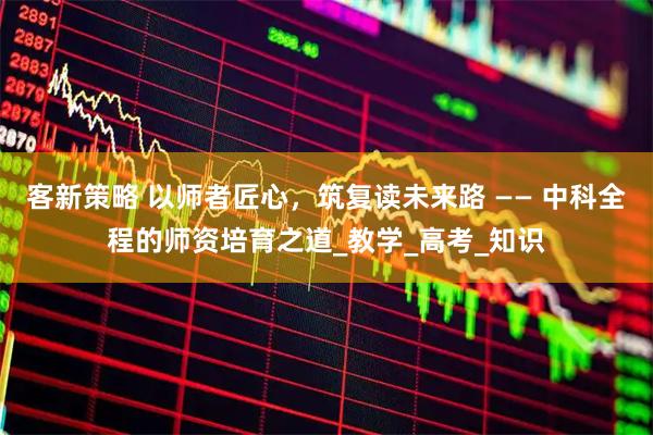 客新策略 以师者匠心，筑复读未来路 —— 中科全程的师资培育之道_教学_高考_知识