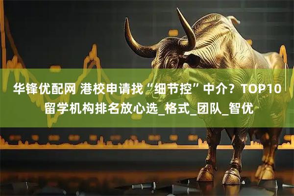 华锋优配网 港校申请找“细节控”中介？TOP10 留学机构排名放心选_格式_团队_智优