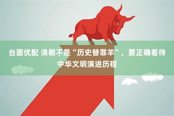台面优配 清朝不是“历史替罪羊”，要正确看待中华文明演进历程