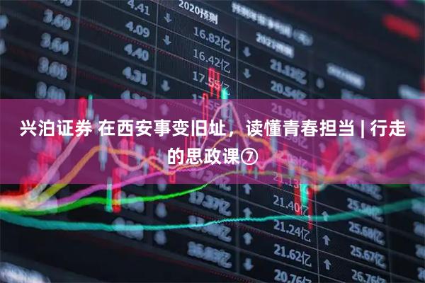 兴泊证券 在西安事变旧址，读懂青春担当 | 行走的思政课⑦
