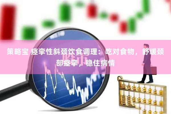 策略宝 痉挛性斜颈饮食调理：吃对食物，舒缓颈部痉挛，稳住病情