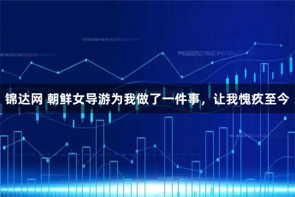 锦达网 朝鲜女导游为我做了一件事，让我愧疚至今