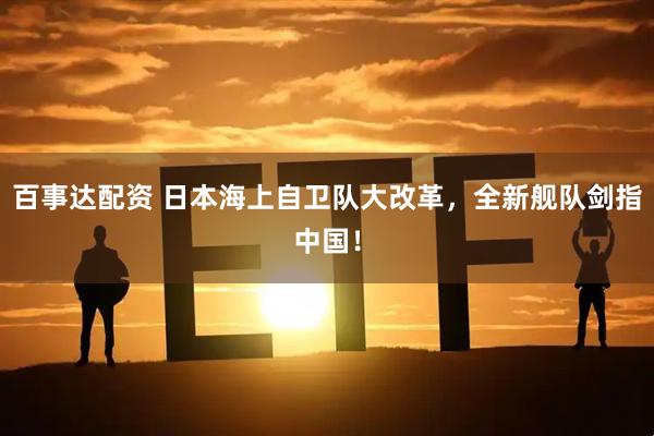 百事达配资 日本海上自卫队大改革，全新舰队剑指中国！
