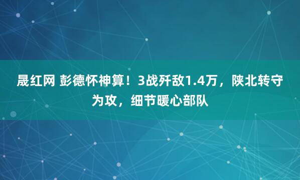 晟红网 彭德怀神算！3战歼敌1.4万，陕北转守为攻，细节暖心部队