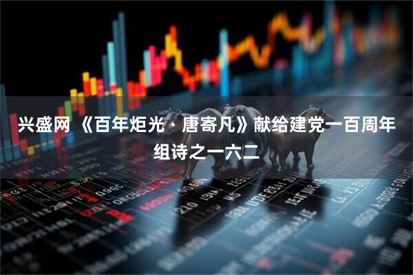 兴盛网 《百年炬光 · 唐寄凡》献给建党一百周年组诗之一六二