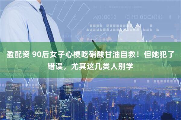 盈配资 90后女子心梗吃硝酸甘油自救！但她犯了错误，尤其这几类人别学