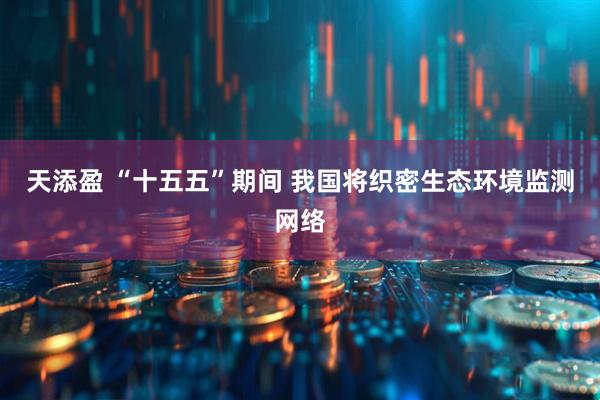 天添盈 “十五五”期间 我国将织密生态环境监测网络
