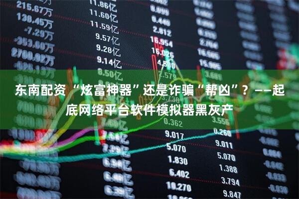 东南配资 “炫富神器”还是诈骗“帮凶”？——起底网络平台软件模拟器黑灰产