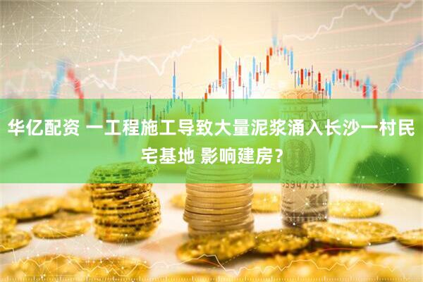 华亿配资 一工程施工导致大量泥浆涌入长沙一村民宅基地 影响建房？
