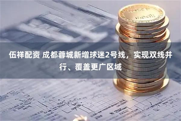 伍祥配资 成都蓉城新增球迷2号线，实现双线并行、覆盖更广区域