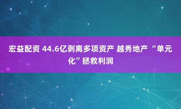 宏益配资 44.6亿剥离多项资产 越秀地产 “单元化”拯救利润