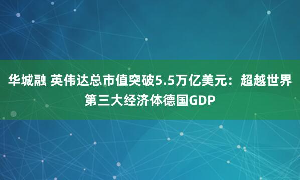 华城融 英伟达总市值突破5.5万亿美元：超越世界第三大经济体德国GDP