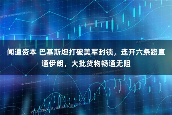 闻道资本 巴基斯坦打破美军封锁，连开六条路直通伊朗，大批货物畅通无阻
