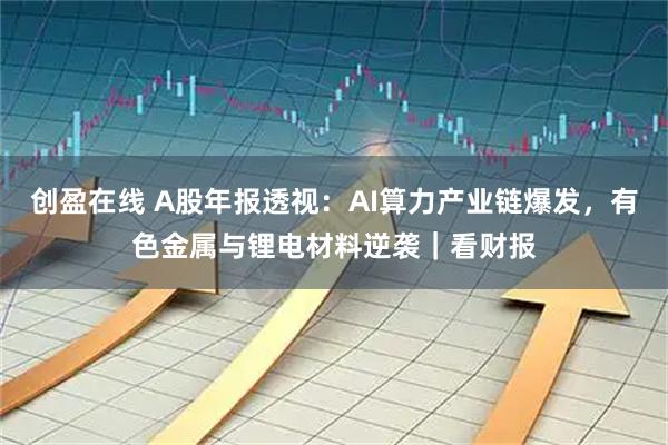 创盈在线 A股年报透视：AI算力产业链爆发，有色金属与锂电材料逆袭｜看财报