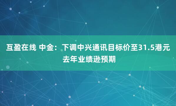 互盈在线 中金：下调中兴通讯目标价至31.5港元 去年业绩逊预期