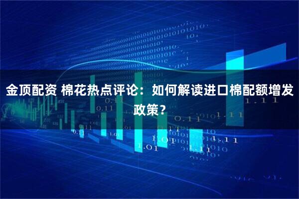 金顶配资 棉花热点评论：如何解读进口棉配额增发政策？