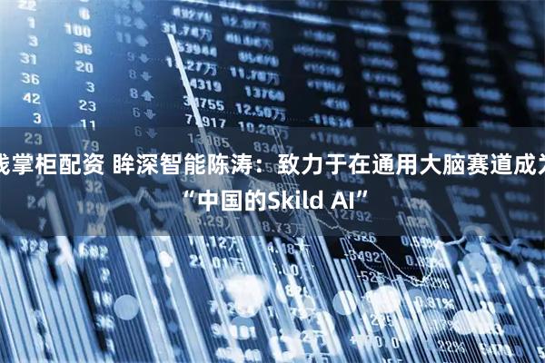 钱掌柜配资 眸深智能陈涛：致力于在通用大脑赛道成为“中国的Skild AI”
