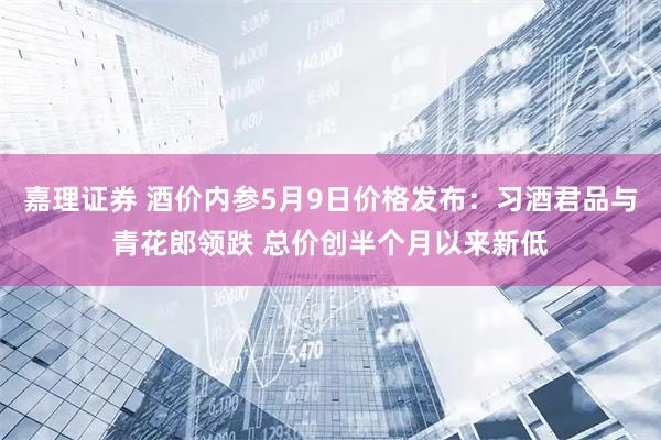 嘉理证券 酒价内参5月9日价格发布：习酒君品与青花郎领跌 总价创半个月以来新低