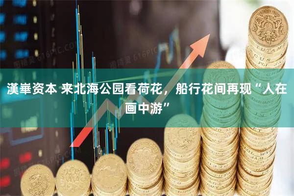 漢崋资本 来北海公园看荷花，船行花间再现“人在画中游”