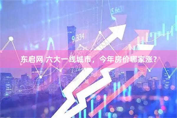 东启网 六大一线城市，今年房价哪家涨？