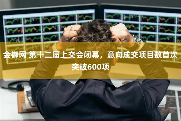 金御网 第十二届上交会闭幕，意向成交项目数首次突破600项